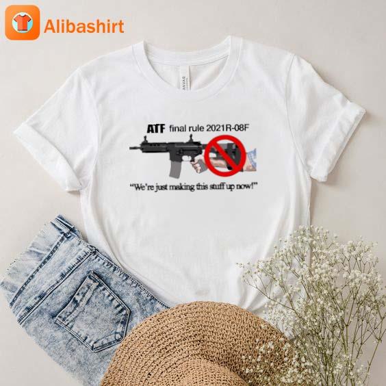 Atf Final Rule 2021R-08F We're Just Making This Stuff Up Now Shirt